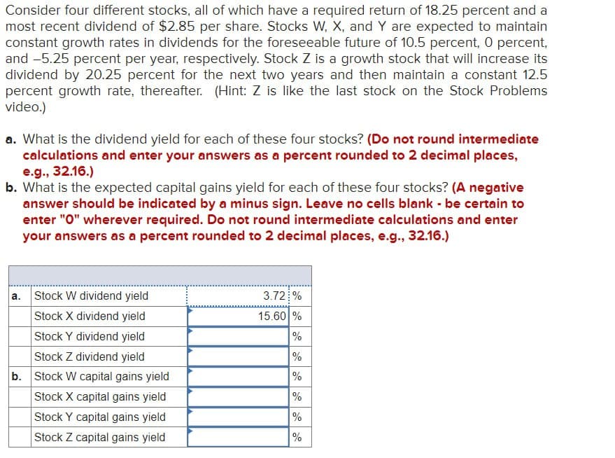 Consider four different stocks, all of which have a required return of 18.25 percent and a
most recent dividend of $2.85 per share. Stocks W, X, and Y are expected to maintain
constant growth rates in dividends for the foreseeable future of 10.5 percent, 0 percent,
and -5.25 percent per year, respectively. Stock Z is a growth stock that will increase its
dividend by 20.25 percent for the next two years and then maintain a constant 12.5
percent growth rate, thereafter. (Hint: Z is like the last stock on the Stock Problems
video.)
a. What is the dividend yield for each of these four stocks? (Do not round intermediate
calculations and enter your answers as a percent rounded to 2 decimal places,
e.g., 32.16.)
b. What is the expected capital gains yield for each of these four stocks? (A negative
answer should be indicated by a minus sign. Leave no cells blank - be certain to
enter "O" wherever required. Do not round intermediate calculations and enter
your answers as a percent rounded to 2 decimal places, e.g., 32.16.)
a.
Stock W dividend yield
Stock X dividend yield
Stock Y dividend yield
3.72 %
15.60%
%
%
Stock Z dividend yield
b. Stock W capital gains yield
Stock X capital gains yield
Stock Y capital gains yield
Stock Z capital gains yield
%
%
%
%