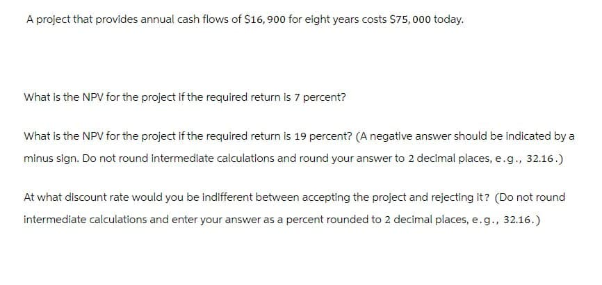 A project that provides annual cash flows of $16,900 for eight years costs $75,000 today.
What is the NPV for the project if the required return is 7 percent?
What is the NPV for the project if the required return is 19 percent? (A negative answer should be indicated by a
minus sign. Do not round intermediate calculations and round your answer to 2 decimal places, e.g., 32.16.)
At what discount rate would you be indifferent between accepting the project and rejecting it? (Do not round
intermediate calculations and enter your answer as a percent rounded to 2 decimal places, e.g., 32.16.)