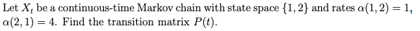 Let X, be a continuous-time Markov chain with state space {1,2} and rates a(1, 2) = 1,
a(2, 1) = 4. Find the transition matrix P(t).
