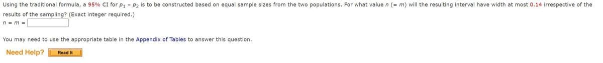 Using the traditional formula, a 95% CI for p; - p2 is to be constructed based on equal sample sizes from the two populations. For what value n (= m) will the resulting interval have width at most 0.14 irrespective of the
results of the sampling? (Exact integer required.)
n = m =
You may need to use the appropriate table in the Appendix of Tables to answer this question.
Need Help?
Read It
