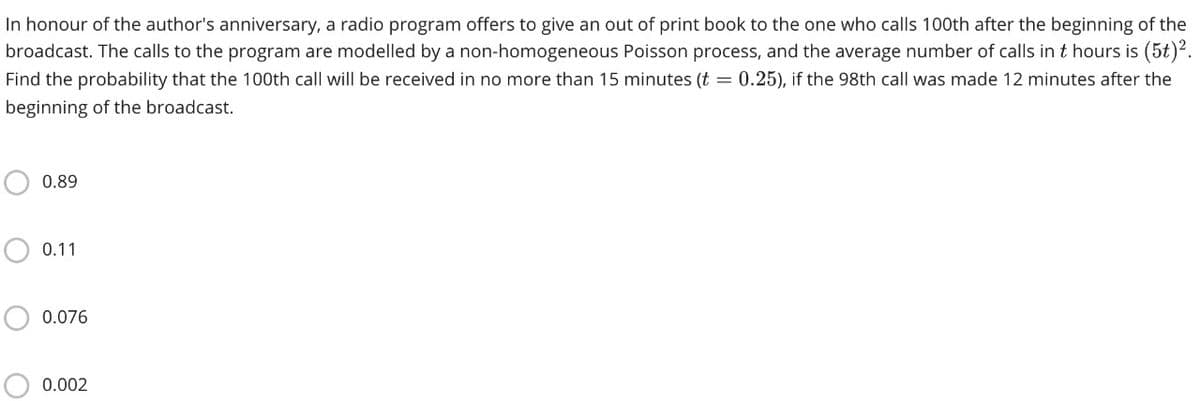 In honour of the author's anniversary, a radio program offers to give an out of print book to the one who calls 100th after the beginning of the
broadcast. The calls to the program are modelled by a non-homogeneous Poisson process, and the average number of calls in t hours is (5t)?.
Find the probability that the 100th call will be received in no more than 15 minutes (t = 0.25), if the 98th call was made 12 minutes after the
beginning of the broadcast.
0.89
0.11
0.076
0.002
