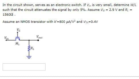 In the circuit shown, serves as an electronic switch. If Vin is very small, determine W/L
such that the circuit attenuates the signal by only 5%. Assume VG = 2.9 V and R =
15602 .
Assume an NMOS transistor with k'=800 µA/V? and V=0.4V
Ve
Vout
M1
