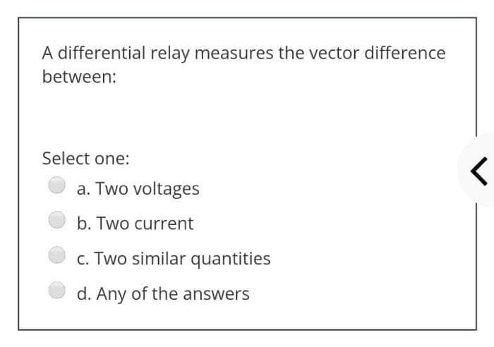 A differential relay measures the vector difference
between:
Select one:
a. Two voltages
b. Two current
c. Two similar quantities
d. Any of the answers
