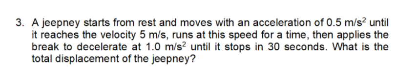 3. A jeepney starts from rest and moves with an acceleration of 0.5 m/s² until
it reaches the velocity 5 m/s, runs at this speed for a time, then applies the
break to decelerate at 1.0 m/s2 until it stops in 30 seconds. What is the
total displacement of the jeepney?