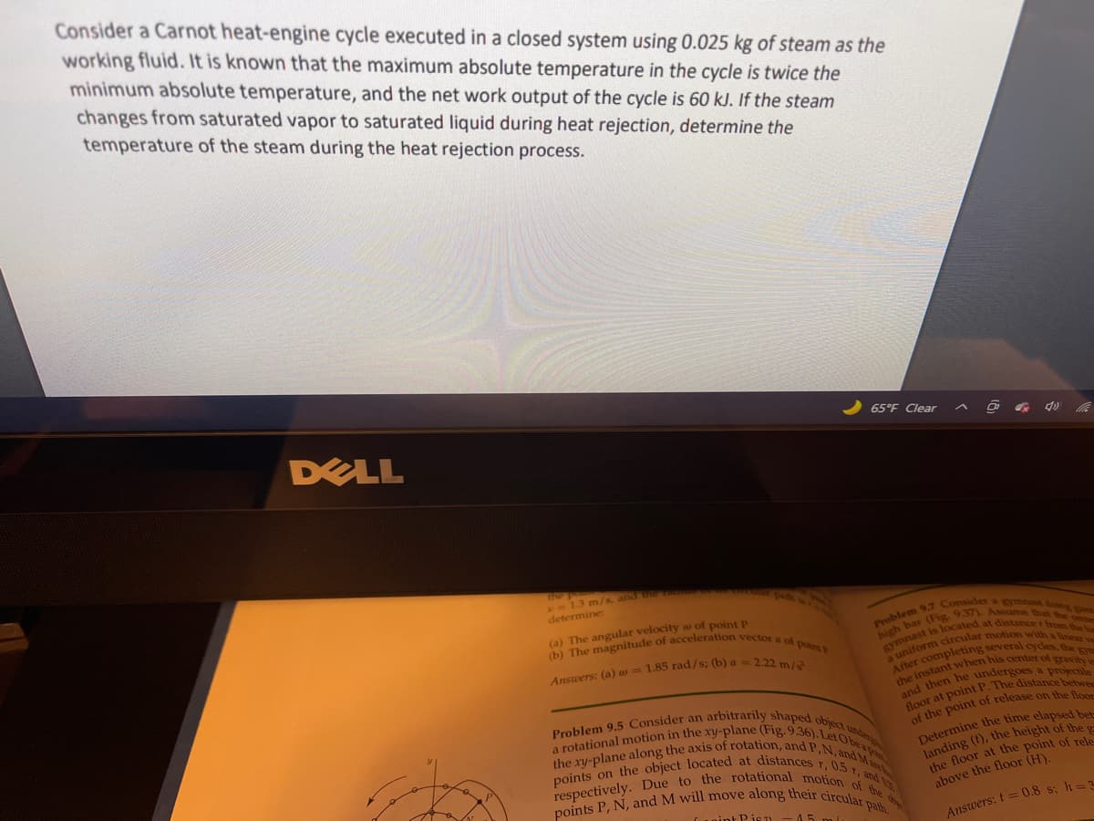 (b) The magnitude of acceleration vector a of point
Problem 9.5 Consider an arbitrarily shaped object u
drcular motion with a linear y
a rotational motion in the xy-plane (Fig. 9.36). LetObe
points P, N, and M will move along their circular path.
points on the object located at distances r, 0.5 1, and
the xy-plane along the axis of rotation, and P,N, and Ma
respectively. Due to the rotational motion of the d
Consider a Carnot heat-engine cycle executed in a closed system using 0.025 kg of steam as the
working fluid. It is known that the maximum absolute temperature in the cycle is twice the
minimum absolute temperature, and the net work output of the cycle is 60 kJ. If the steam
changes from saturated vapor to saturated liquid during heat rejection, determine the
temperature of the steam during the heat rejection process.
65°F Clear
DELL
13 m/s, and the
path in
determine:
(a) The angular velocity a of point P
located at distance r from
a u
Determine the time elapsed bar
landing (), the height of the
he floor at the point of rele
above the floor (H).
A ane
Cuoint Pis 71 - 45
Answers: t =0.8 s; h=2
