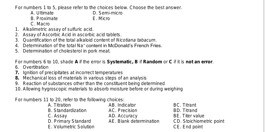 For numbers 1 to 5, please refer to the choices below. Choose the best answer.
A. Ultimate
D. Semi-micro
E. Micro
B. Proximate
C. Macro
1. Alkalimetric assay of sulfuric acid.
2. Assay of Ascorbic Acid in ascorbic acid tablets.
3. Quantification of the total alkaloid content of Nicotiana tabacum.
4. Determination of the total Na+ content in McDonald's French Fries.
5. Determination of cholesterol in pork meat.
For numbers 6 to 10, shade A if the error is Systematic, B if Random or C if it is not an error.
6. Overtitration
7. Ignition of precipitates at incorrect temperatures
8. Mechanical loss of materials in various steps of an analysis
9. Reaction of substances other than the constituent being determined
10. Allowing hygroscopic materials to absorb moisture before or during weighing
For numbers 11 to 20, refer to the following choices:
A. Titration
B. Standardization
C. Assay
D. Primary Standard
E. Volumetric Solution
AB. Indicator
AC. Precision
AD. Accuracy
AE. Blank determination
BC. Titrant
BD. Titrand
BE. Titer value
CD. Stoichiometric point
CE. End point