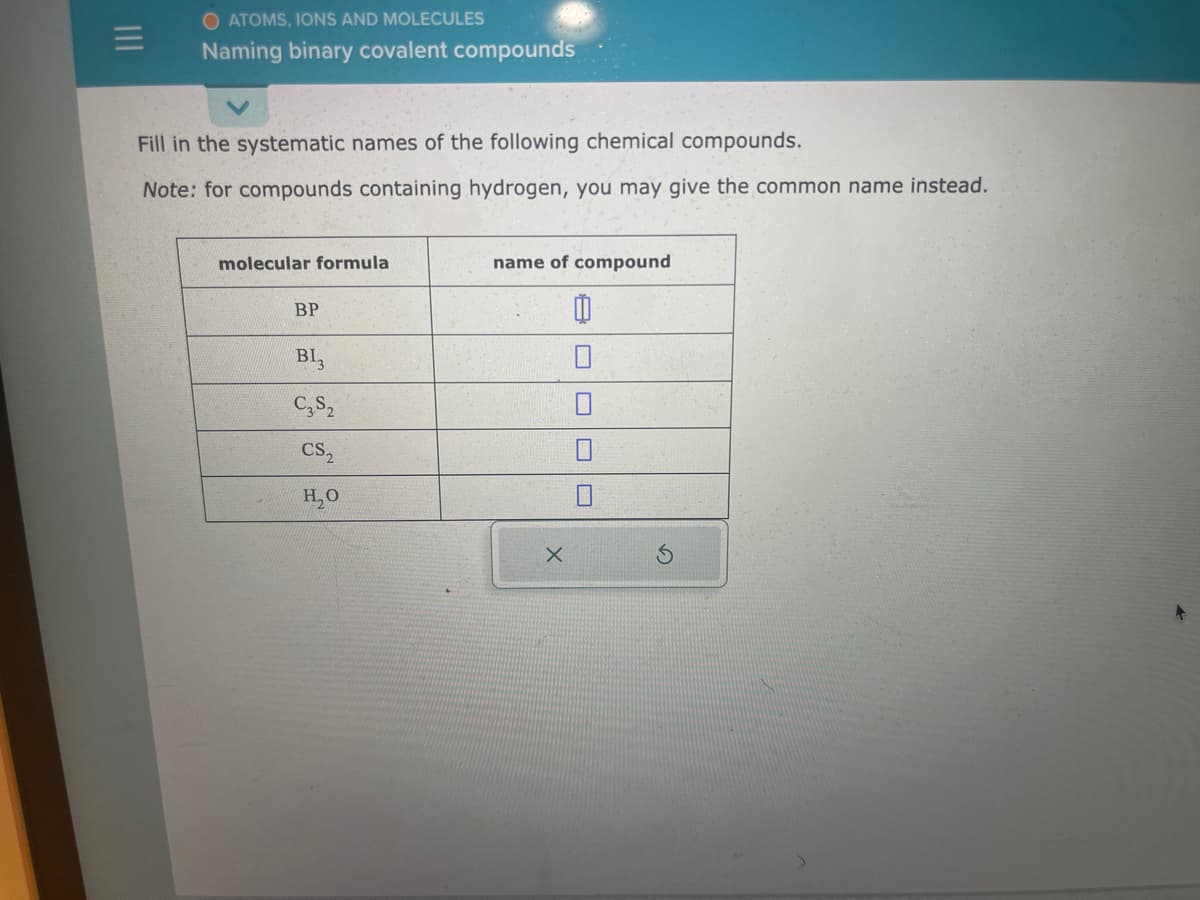 O ATOMS, IONS AND MOLECULES
Naming binary covalent compounds
Fill in the systematic names of the following chemical compounds.
Note: for compounds containing hydrogen, you may give the common name instead.
molecular formula
BP
BI3
C3S₂
CS₂
H₂O
name of compound
X
Ď
3