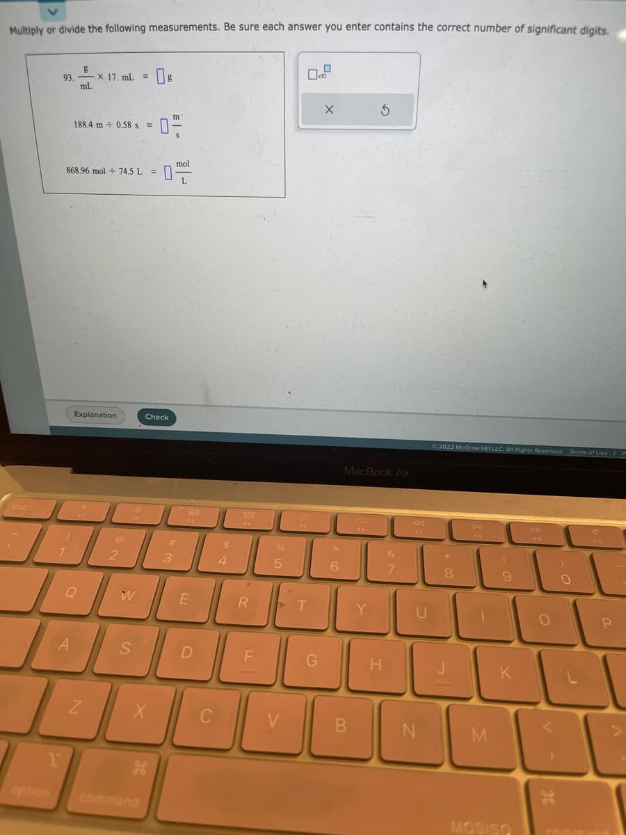 Multiply or divide the following measurements. Be sure each answer you enter contains the correct number of significant digits.
esc
option
g
93.x 17. mL =
mL
1
1
868.96 mol 74.5 L
188.4 m 0.58 s =
A
Explanation
Q
N
@
2
F2
W
S
X
Check
مه
command
m
0-
mol
#
3
80
E
D
C
69 +
$
4
>
R
F
%
5
01.0
G
X
6
3
MacBook Air
B
H
&
7
N
Ⓒ2022 McGraw Hill LLC. All Rights Reserved. Terms of Use P
8
Dil
M
(
9
K
MOSISO
O
<
)
O
P