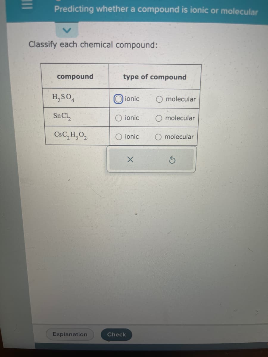 |||
Predicting whether a compound is ionic or molecular
Classify each chemical compound:
compound
H₂SO4
SnCl,
CsC₂ H₂0₂
Explanation
type of compound
ionic
ionic
ionic
X
Check
molecular
molecular
molecular
S