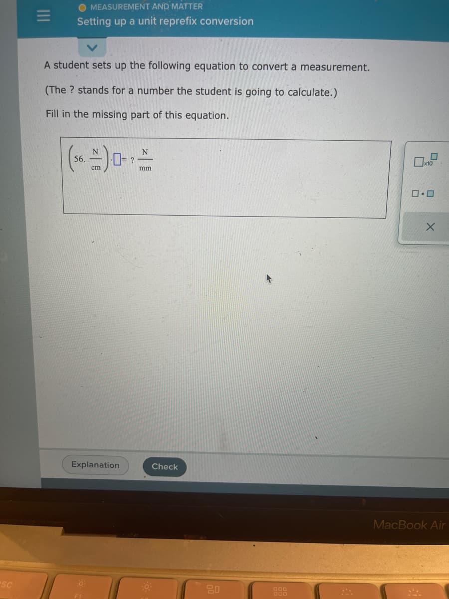 SC
=
O MEASUREMENT AND MATTER
Setting up a unit reprefix conversion
A student sets up the following equation to convert a measurement.
(The ? stands for a number the student is going to calculate.)
Fill in the missing part of this equation.
N
(56.-) 0-
cm
Explanation
O
F1
?
N
mm
Check
-0.
20
000
000
10
0.0
1²,
X
MacBook Air