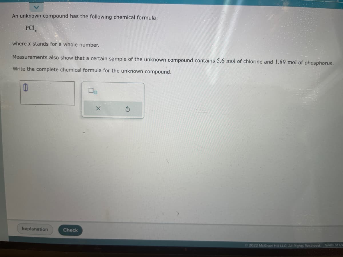 An unknown compound has the following chemical formula:
PCL
where x stands for a whole number.
Measurements also show that a certain sample of the unknown compound contains 5.6 mol of chlorine and 1.89 mol of phosphorus.
Write the complete chemical formula for the unknown compound.
0
Explanation
Check
00
X
S
Ⓒ2022 McGraw Hill LLC. All Rights Reserved. Terms of Us
