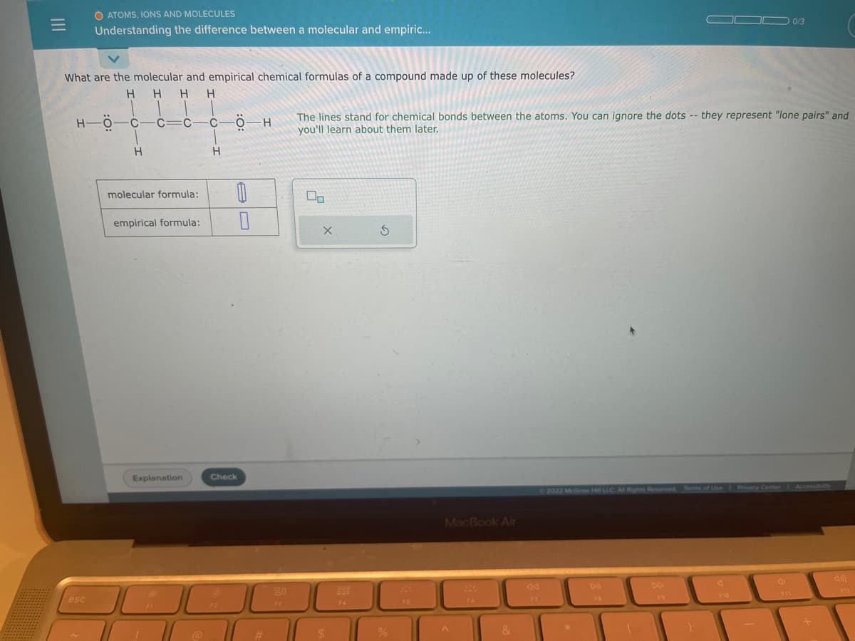 O ATOMS, IONS AND MOLECULES
Understanding the difference between a molecular and empiric...
What are the molecular and empirical chemical formulas of a compound made up of these molecules?
H H H H
HÖ-C-C=C—C—Ö-H
esc
H
molecular formula: 0
0
empirical formula:
Explanation
1
H
FI
Check
#
80
F3
The lines stand for chemical bonds between the atoms. You can ignore the dots -- they represent "lone pairs" and
you'll learn about them later.
X
$
F4
5
%
F5
MacBook Air
A
&
F7
©2022 McGraw Hill LLC. All Rights Reserved. Terms of Use | Privacy Center Accessibility
DI
10/3
FB
F10
C
+
F12