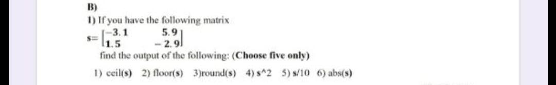 B)
1) If you have the following matrix
-3.1
l1.5
5.9
29/
find the output of the following: (Choose five only)
1) ceil(s) 2) floor(s) 3)round(s) 4) s^2 5) s/10 6) abs(s)
