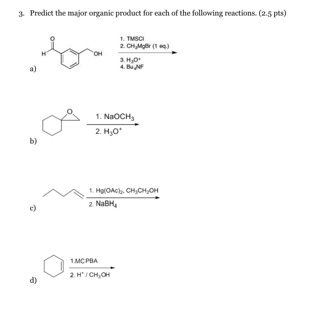 3. Predict the major organic product for each of the following reactions. (2.5 pts)
a)
H
OH
1. TMSCI
2. CH3MgBr (1 eq.)
3. H3O+
4. Bu NF
b)
1. NaOCH3
2. H3O+
ତ
1. Hg(OAc)2, CH3CH₂OH
2. NaBH4
d)
1.MCPBA
2. H*/ CH3OH
