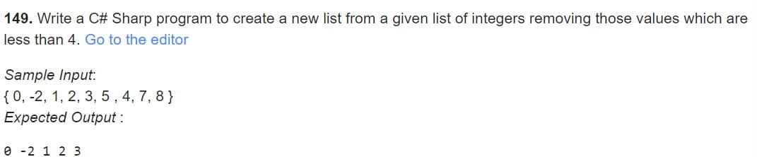 149. Write a C# Sharp program to create a new list from a given list of integers removing those values which are
less than 4. Go to the editor
Sample Input:
{ 0, -2, 1, 2, 3, 5, 4, 7, 8}
Expected Output :
e -2 1 2 3
