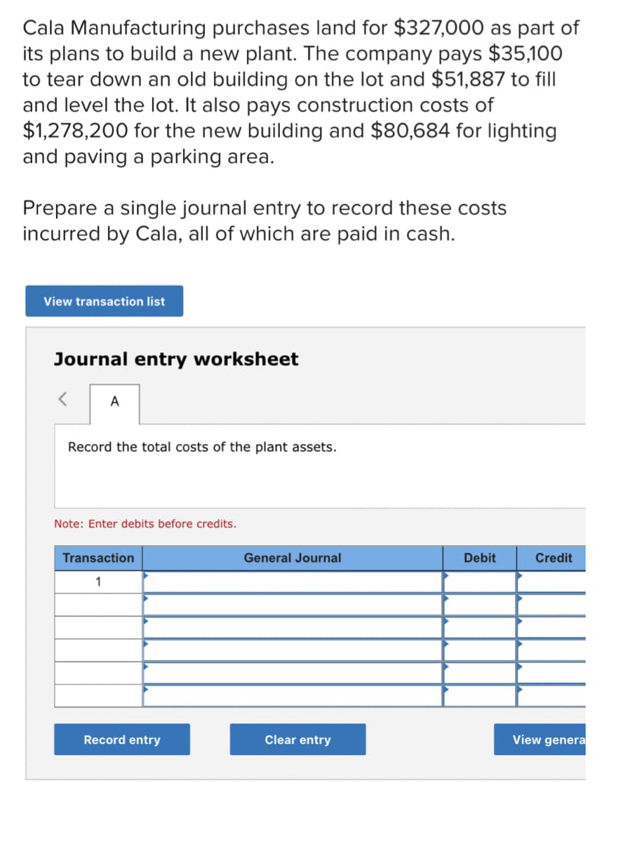 Cala Manufacturing purchases land for $327,000 as part of
its plans to build a new plant. The company pays $35,100
to tear down an old building on the lot and $51,887 to fill
and level the lot. It also pays construction costs of
$1,278,200 for the new building and $80,684 for lighting
and paving a parking area.
Prepare a single journal entry to record these costs
incurred by Cala, all of which are paid in cash.
View transaction list
Journal entry worksheet
<
A
Record the total costs of the plant assets.
Note: Enter debits before credits.
Transaction
General Journal
1
Record entry
Clear entry
Debit
Credit
View genera