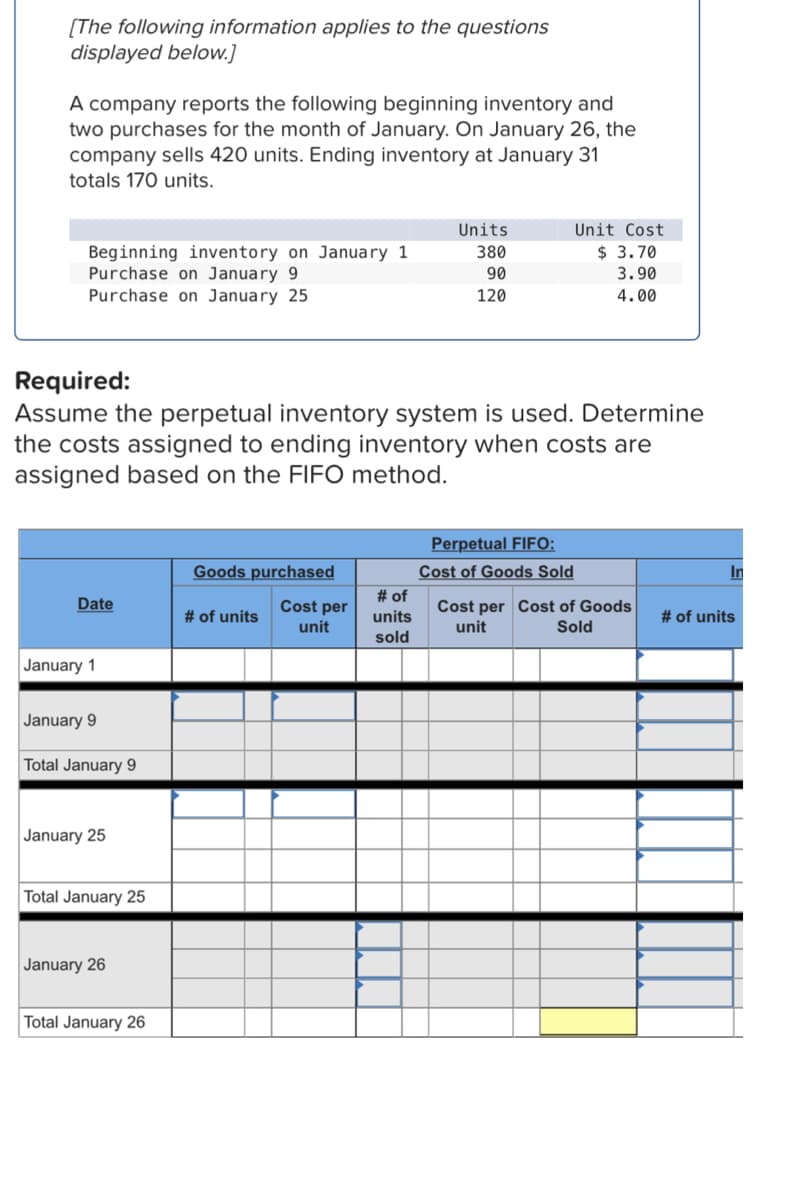 [The following information applies to the questions
displayed below.]
A company reports the following beginning inventory and
two purchases for the month of January. On January 26, the
company sells 420 units. Ending inventory at January 31
totals 170 units.
Units
Unit Cost
380
$ 3.70
Beginning inventory on January 1
Purchase on January 9
90
3.90
Purchase on January 25
120
4.00
Required:
Assume the perpetual inventory system is used. Determine
the costs assigned to ending inventory when costs are
assigned based on the FIFO method.
Perpetual FIFO:
Cost of Goods Sold
Goods purchased
In
Date
# of units
Cost per
unit
Cost per Cost of Goods
unit
Sold
January 1
January 9
Total January 9
January 25
Total January 25
January 26
Total January 26
# of
units
sold
# of units