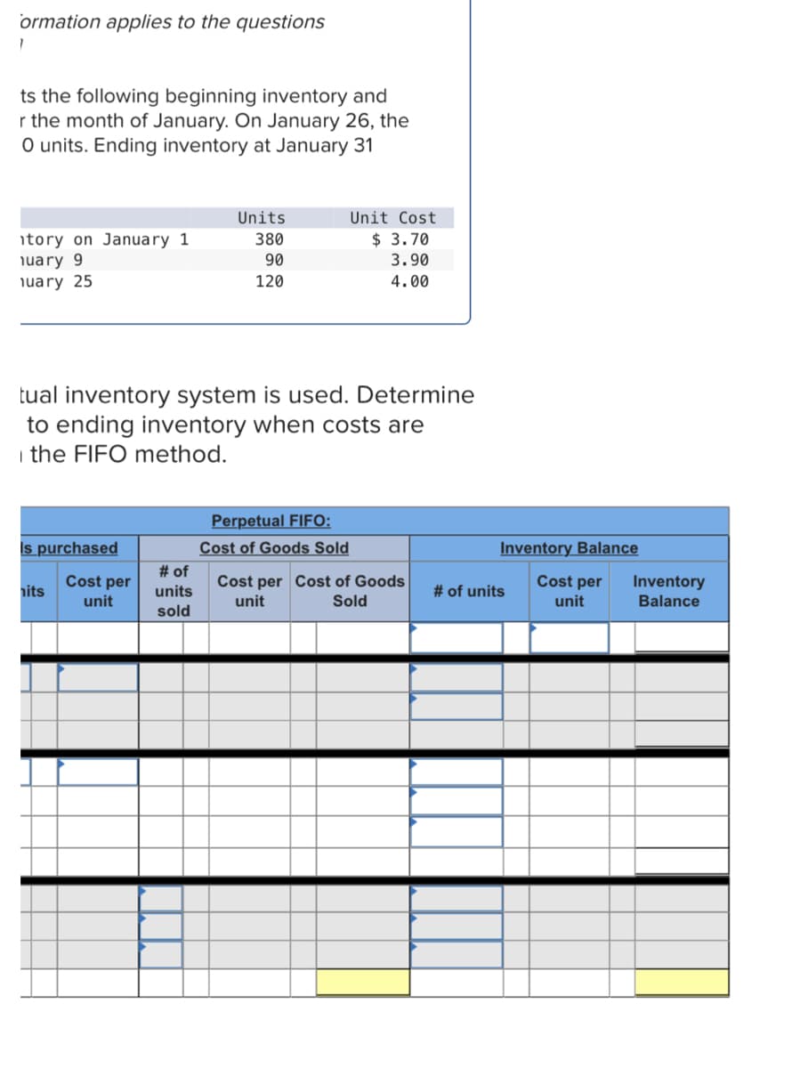 ormation applies to the questions
ts the following beginning inventory and
r the month of January. On January 26, the
O units. Ending inventory at January 31
Units
Unit Cost
380
$ 3.70
tory on January 1
nuary 9
90
3.90
nuary 25
120
4.00
tual inventory system is used. Determine
to ending inventory when costs are
the FIFO method.
Perpetual FIFO:
Is purchased
Cost of Goods Sold
nits
Cost per Cost of Goods
unit
Sold
Cost per
unit
# of
units
sold
Inventory Balance
Cost per
unit
# of units
Inventory
Balance