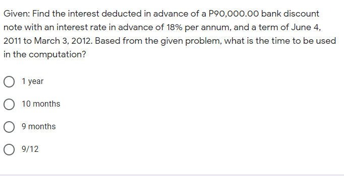 Given: Find the interest deducted in advance of a P90,000.00 bank discount
note with an interest rate in advance of 18% per annum, and a term of June 4,
2011 to March 3, 2012. Based from the given problem, what is the time to be used
in the computation?
O 1 year
O 10 months
O 9 months
O 9/12
