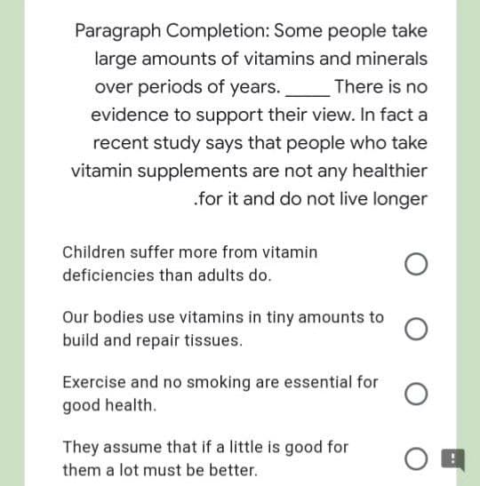 Paragraph Completion: Some people take
large amounts of vitamins and minerals
over periods of years.
evidence to support their view. In fact a
There is no
recent study says that people who take
vitamin supplements are not any healthier
.for it and do not live longer
Children suffer more from vitamin
deficiencies than adults do.
Our bodies use vitamins in tiny amounts to
build and repair tissues.
Exercise and no smoking are essential for
good health.
They assume that if a little is good for
them a lot must be better.
