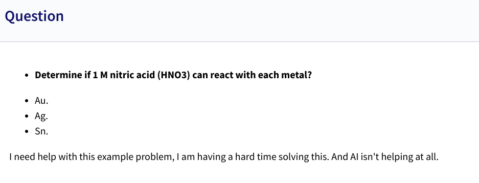 Question
• Determine if 1 M nitric acid (HNO3) can react with each metal?
• Au.
• Ag.
⚫ Sn.
I need help with this example problem, I am having a hard time solving this. And Al isn't helping at all.