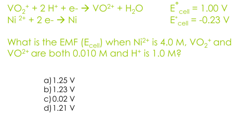 VO2 + 2 H+ + e- → VO2+ + H2O
Ni 2+ + 2 e → Ni
E cell = 1.00 V
E' cell = -0.23 V
What is the EMF (Ecell) when Ni²+ is 4.0 M, VO2+ and
VO2+ are both 0.010 M and H+ is 1.0 M?
a) 1.25 V
b) 1.23 V
c) 0.02 V
d) 1.21 V