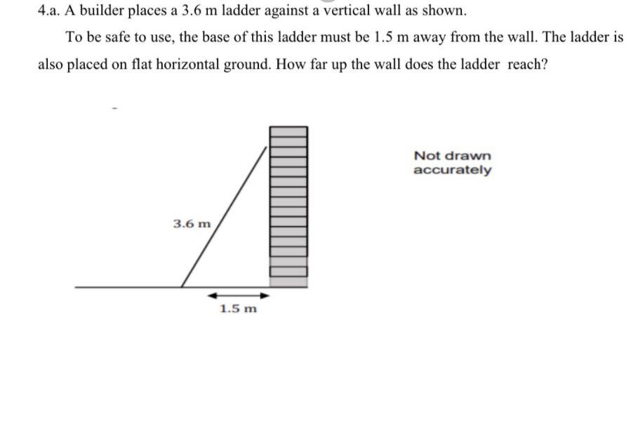 4.a. A builder places a 3.6 m ladder against a vertical wall as shown.
To be safe to use, the base of this ladder must be 1.5 m away from the wall. The ladder is
also placed on flat horizontal ground. How far up the wall does the ladder reach?
Not drawn
accurately
3.6 m
1.5 m
