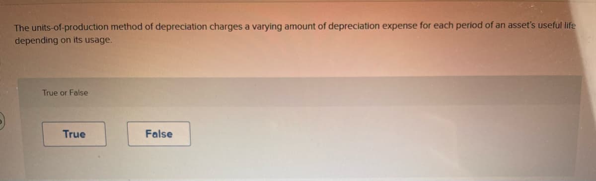 The units-of-production method of depreciation charges a varying amount of depreciation expense for each period of an asset's useful life
depending on its usage.
True or False
True
False