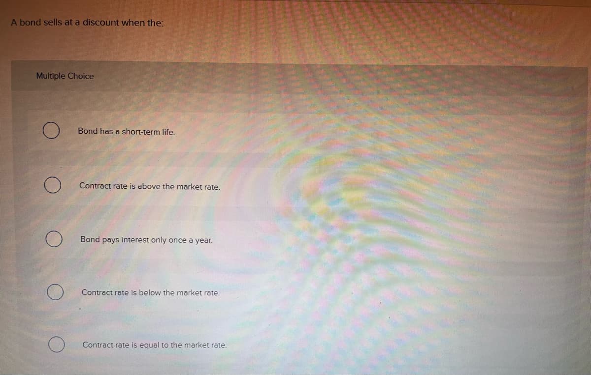 ### Understanding Bond Discounts

A bond sells at a discount when the:

#### Multiple Choice

- ⬜ Bond has a short-term life.
- ⬜ Contract rate is above the market rate.
- ⬜ Bond pays interest only once a year.
- ⬜ Contract rate is below the market rate.
- ⬜ Contract rate is equal to the market rate.

**Explanation:**
To understand why a bond might sell at a discount, it's important to consider the relationship between the bond's contract rate (also known as the coupon rate) and the prevailing market rate. Here are some key points to note:

- **Bond Contract Rate vs. Market Rate:**
  - If the contract rate of the bond is lower than the current market rate, the bond is less attractive to investors. To make the bond competitive, it will be sold at a discount.
  - Conversely, if the contract rate is higher than the market rate, the bond would typically sell at a premium because it offers more favorable returns than new issues.

- **Key Terms:**
  - **Contract Rate**: This is the interest rate that the bond issuer agrees to pay bondholders.
  - **Market Rate**: This is the prevailing interest rate in the marketplace for similar bonds.
  - **Discount**: Selling below the face value of the bond to increase its attractiveness to investors.

Understanding these concepts can help investors make more informed decisions about purchasing bonds and assessing their market value.