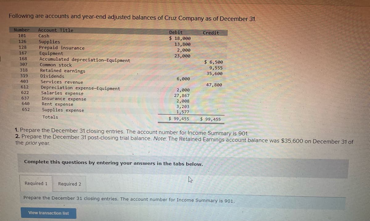 Following are accounts and year-end adjusted balances of Cruz Company as of December 31.
Number
Account Title
Debit
Credit
101
Cash
Supplies
Prepaid insurance
Equipment
Accumulated depreciation-Equipment
$ 18,000
13,800
2,000
23,000
126
128
167
168
$ 6,500
9,555
35,600
307
Common stock
318
Retained earnings
Dividends
Services revenue
319
6,000
403
47,800
612
Depreciation expense-Equipment
Salaries expense
2,000
27,867
2,008
3,203
1,577
$ 99,455
622
637
Insurance expense
Rent expense
Supplies expense
640
652
Totals
$ 99,455
1. Prepare the December 31 closing entries. The account number for Income Summary is 901.
2. Prepare the December 31 post-closing trial balance. Note: The Retained Earnings account balance was $35,600 on December 31 of
the prior year.
Complete this questions by entering your answers in the tabs below.
Required 1
Required 2
Prepare the December 31 closing entries. The account number for Income Summary is 901.
View transaction list
