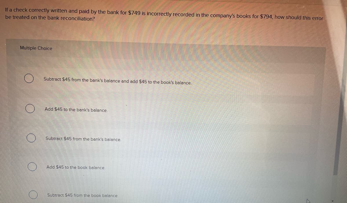 If a check correctly written and paid by the bank for $749 is incorrectly recorded in the company's books for $794, how should this error
be treated on the bank reconciliation?
Multiple Choice
Subtract $45 from the bank's balance and add $45 to the book's balance.
Add $45 to the bank's balance.
Subtract $45 from the bank's balance.
Add $45 to the book balance.
Subtract $45 from the book balance.