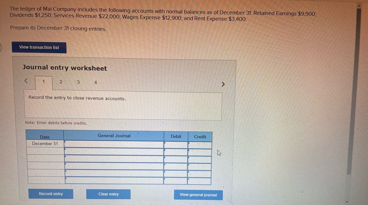 The ledger of Mai Company includes the following accounts with normal balances as of December 31: Retained Earnings $9,900;
Dividends $1,250; Services Revenue $22,000; Wages Expense $12,900; and Rent Expense $3,400.
Prepare its December 31 closing entries.
View transaction list
Journal entry worksheet
1
2
3
4
Record the entry to close revenue accounts.
Note: Enter debits before credits.
Date
General Journal
Debit
Credit
December 31
Record entry
Clear entry
View general journal

