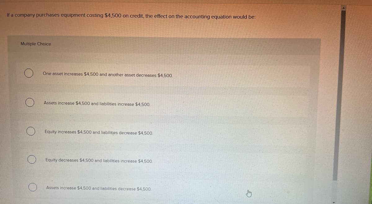 If a company purchases equipment costing $4,500 on credit, the effect on the accounting equation would be:
Multiple Choice
One asset increases $4,500 and another asset decreases $4,500.
Assets increase $4,500 and liabilities increase $4,500.
Equity increases $4,500 and liabilities decrease $4,500.
Equity decreases $4,500 and liabilities increase $4,500.
Assets increase $4,500 and liabilities decrease $4,500.
