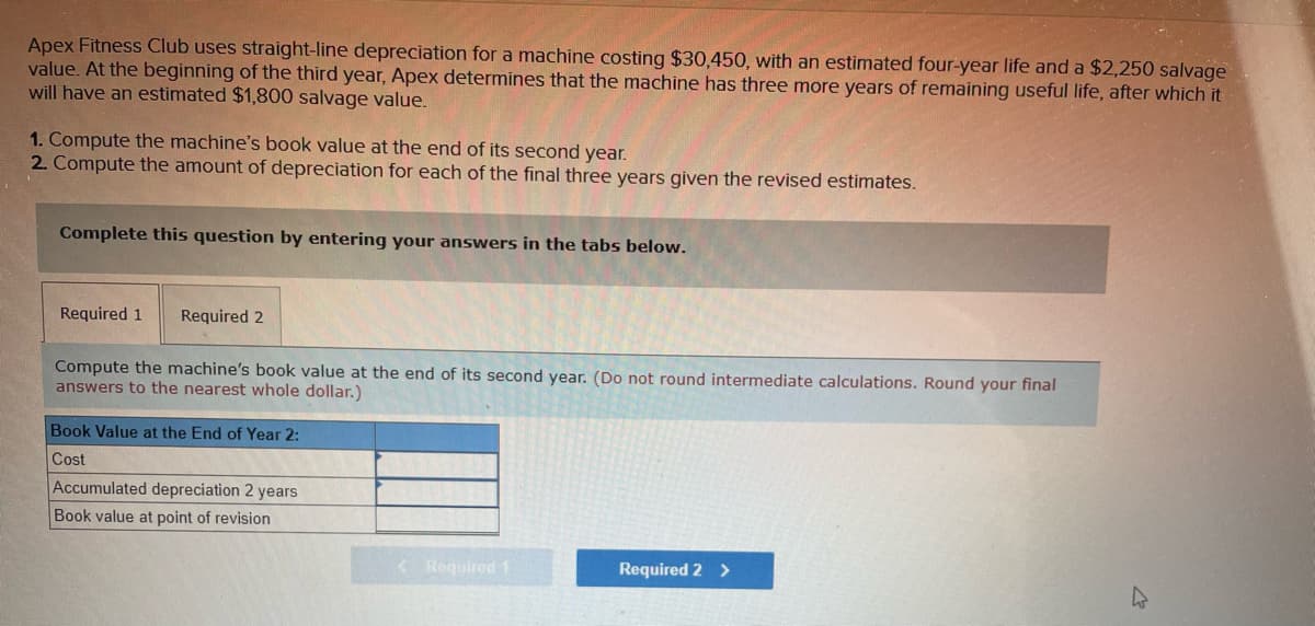 Apex Fitness Club uses straight-line depreciation for a machine costing $30,450, with an estimated four-year life and a $2,250 salvage
value. At the beginning of the third year, Apex determines that the machine has three more years of remaining useful life, after which it
will have an estimated $1,800 salvage value.
1. Compute the machine's book value at the end of its second year.
2. Compute the amount of depreciation for each of the final three years given the revised estimates.
Complete this question by entering your answers in the tabs below.
Required 1 Required 2
Compute the machine's book value at the end of its second year. (Do not round intermediate calculations. Round your final
answers to the nearest whole dollar.)
Book Value at the End of Year 2:
Cost
Accumulated depreciation 2 years
Book value at point of revision
<3 Required 1
Required 2 >