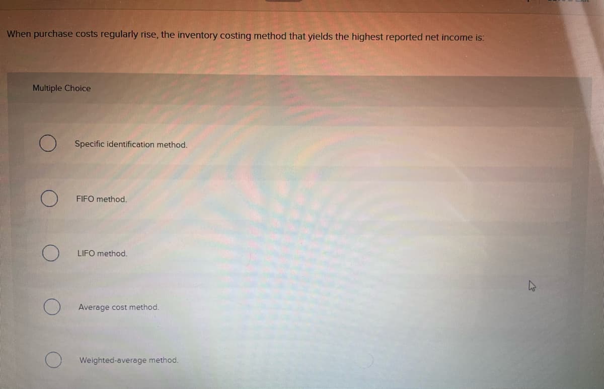 When purchase costs regularly rise, the inventory costing method that yields the highest reported net income is:
Multiple Choice
Specific identification method.
FIFO method.
LIFO method.
Average cost method.
Weighted-average method.
