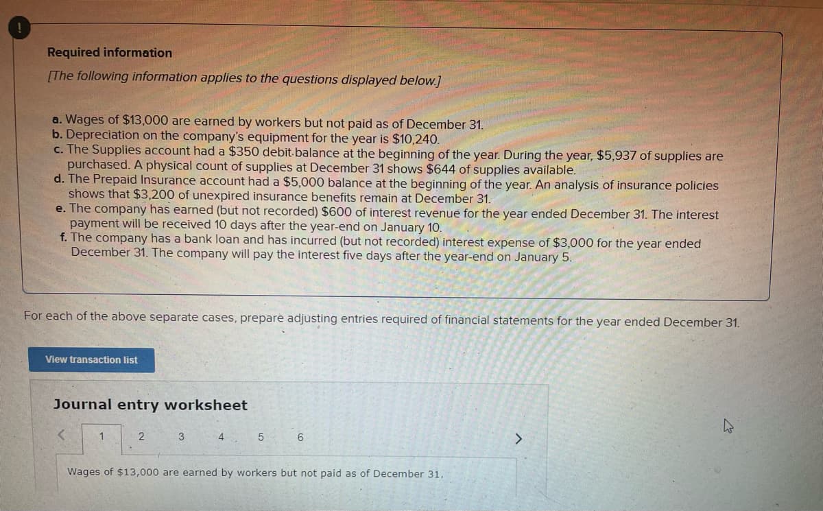 Required information
[The following information applies to the questions displayed below.]
a. Wages of $13,000 are earned by workers but not paid as of December 31.
b. Depreciation on the company's equipment for the year is $10,240.
c. The Supplies account had a $350 debit.balance at the beginning of the year. During the year, $5,937 of supplies are
purchased. A physical count of supplies at December 31 shows $644 of supplies available.
d. The Prepaid Insurance account had a $5,000 balance at the beginning of the year. An analysis of insurance policies
shows that $3,200 of unexpired insurance benefits remain at December 31.
e. The company has earned (but not recorded) $600 of interest revenue for the year ended December 31. The interest
payment will be received 10 days after the year-end on January 10.
f. The company has a bank loan and has incurred (but not recorded) interest expense of $3,000 for the year ended
December 31. The company will pay the interest five days after the year-end on January 5.
For each of the above separate cases, prepare adjusting entries required of financial statements for the year ended December 31.
View transaction list
Journal entry worksheet
1
3
4
6
Wages of $13,000 are earned by workers but not paid as of December 31.
