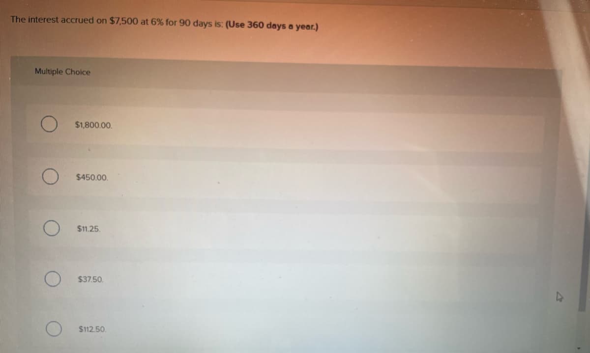 The interest accrued on $7,500 at 6% for 90 days is: (Use 360 days a year.)
Multiple Choice
O
$1,800.00.
$450.00.
$11.25.
$37.50
$112.50.
4