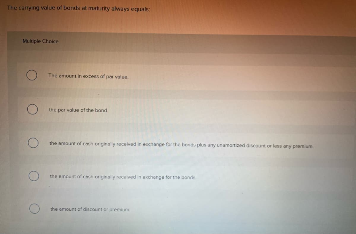 The carrying value of bonds at maturity always equals:
Multiple Choice
O
The amount in excess of par value.
the par value of the bond.
the amount of cash originally received in exchange for the bonds plus any unamortized discount or less any premium.
the amount of cash originally received in exchange for the bonds.
the amount of discount or premium.