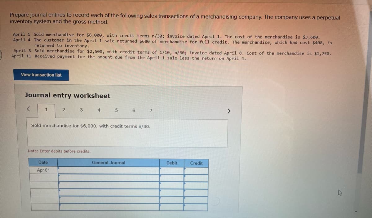 Prepare journal entries to record each of the following sales transactions of a merchandising company. The company uses a perpetual
inventory system and the gross method.
April 1 Sold merchandise for $6,000, with credit terms n/30; invoice dated April 1. The cost of the merchandise is $3,600.
April 4 The customer in the April 1 sale returned $680 of merchandise for full credit. The merchandise, which had cost $408, is
returned to inventory.
April 8 Sold merchandise for $2,500, with credit terms of 1/10, n/30; invoice dated April 8. Cost of the merchandise is $1,750.
April 11 Received payment for the amount due from the April 1 sale less the return on April 4.
View transaction list
Journal entry worksheet
1
2
4
5
6
>
Sold merchandise for $6,000, with credit terms n/30.
Note: Enter debits before credits.
Date
General Journal
Debit
Credit
Apr 01
