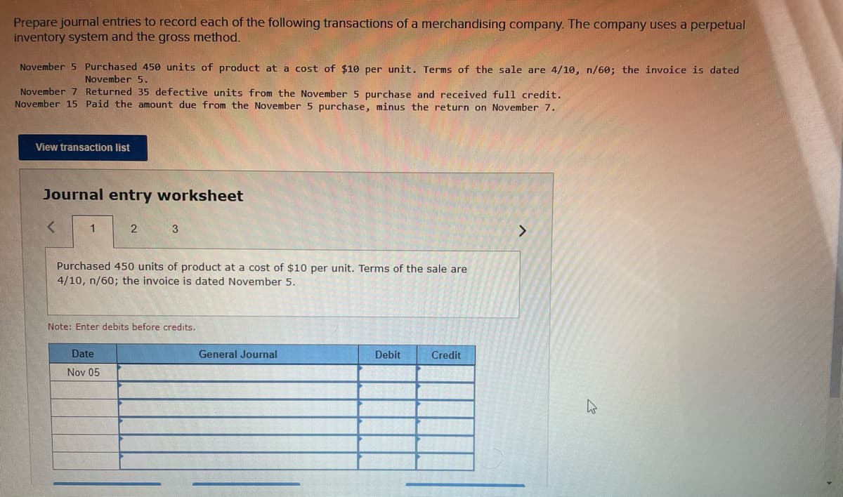 Prepare journal entries to record each of the following transactions of a merchandising company. The company uses a perpetual
inventory system and the gross method.
November 5 Purchased 450 units of product at a cost of $10 per unit. Terms of the sale are 4/10, n/60; the invoice is dated
November 5.
November 7 Returned 35 defective units from the November 5 purchase and received full credit.
November 15 Paid the amount due from the November 5 purchase, minus the return on November 7.
View transaction list
Journal entry worksheet
1
3
<>
Purchased 450 units of product at a cost of $10 per unit. Terms of the sale are
4/10, n/60; the invoice is dated November 5.
Note: Enter debits before credits.
Date
General Journal
Debit
Credit
Nov 05
