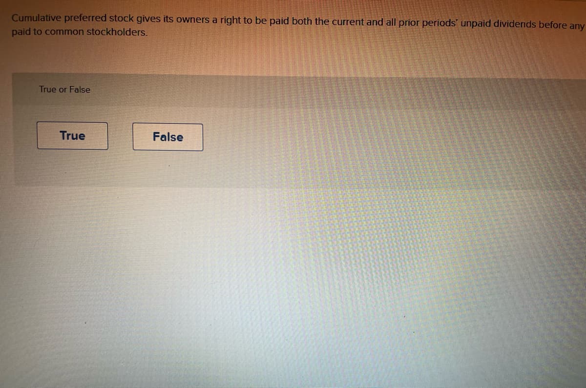 ### Cumulative Preferred Stock and Dividend Rights

#### True or False

**Statement:**  
Cumulative preferred stock gives its owners a right to be paid both the current and all prior periods' unpaid dividends before any dividends are paid to common stockholders.

- [True]
- [False]

---

**Explanation:**  
Cumulative preferred stock contains a feature that requires the issuing company to pay all dividends, including those that were omitted in the past, to preferred shareholders before making any dividend payments to common shareholders. This ensures that preferred shareholders receive their expected dividends, even if the company faces financial difficulties or cash flow issues in specific periods. 

Use this statement as a knowledge check or quiz question to test your understanding of the rights associated with cumulative preferred stock in corporate finance.

**Interactive Component:**  
Select "True" or "False" to confirm your understanding of the statement above.