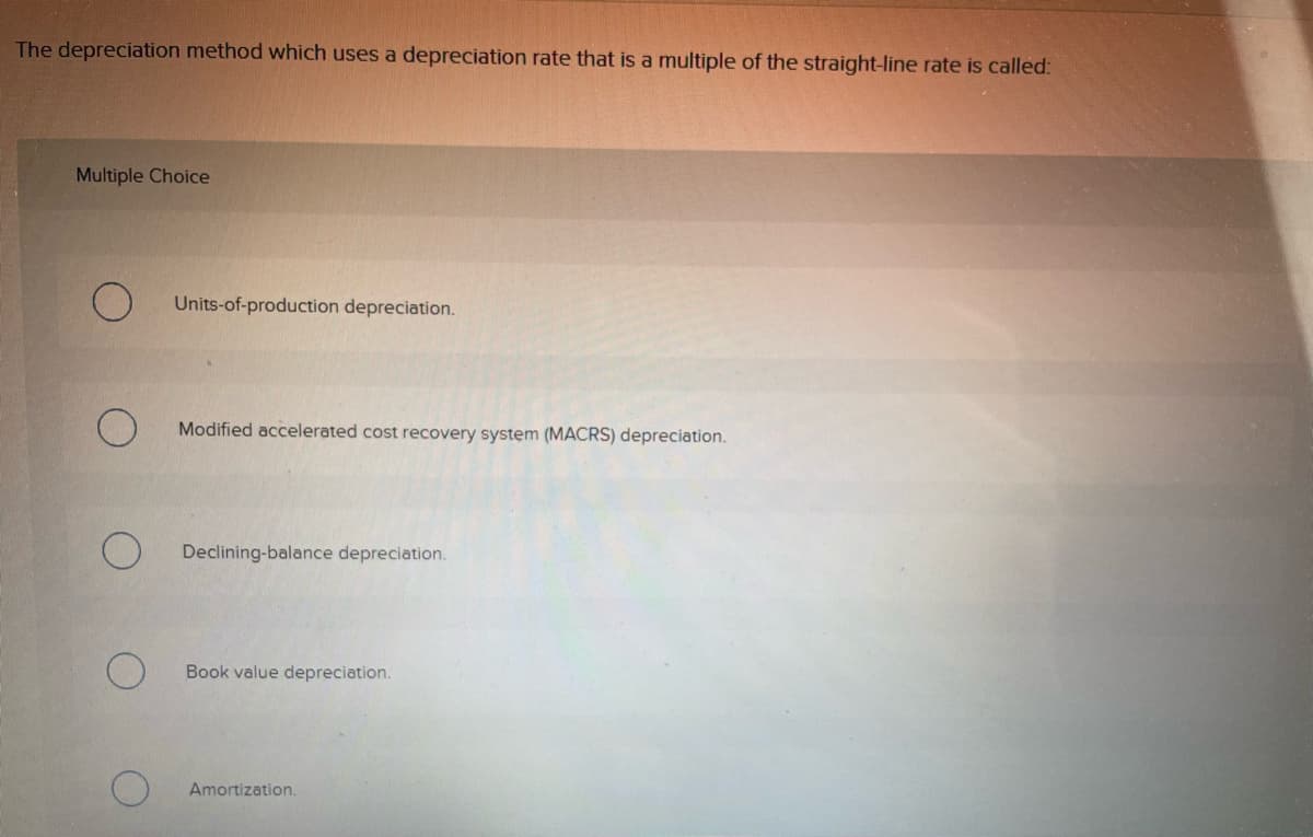 The depreciation method which uses a depreciation rate that is a multiple of the straight-line rate is called:
Multiple Choice
Units-of-production depreciation.
Modified accelerated cost recovery system (MACRS) depreciation.
Declining-balance depreciation.
Book value depreciation.
Amortization.