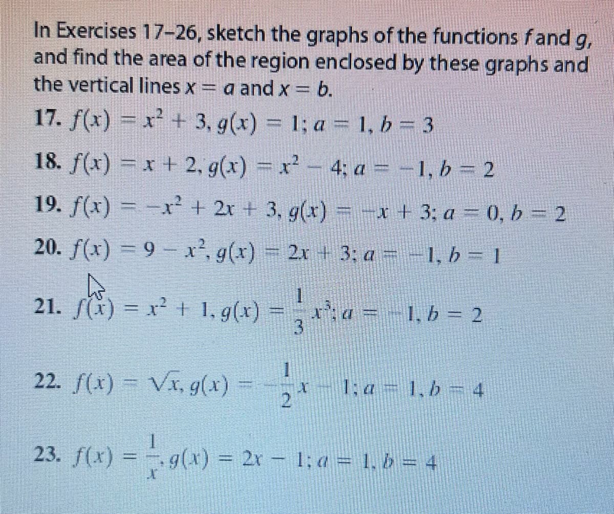 In Exercises 17-26, sketch the graphs of the functions fand g,
and find the area of the region enclosed by these graphs and
the vertical lines x = a and x = b.
17. f(x) = x² + 3, g(x) = 1; a = 1, b = 3
18. f(x)=x2, g(x) = x² - 4; a = -1, b = 2
19. f(x)=x² + 2x + 3, g(x) = -x + 3; a = 0,b=2
20. f(x) =9x², g(x) = 2x + 3: a = -1, b = 1
W
21. f(x) = x² + 1, g(x) =
1
x²¹; a = − 1, b = 2
3
22. ƒ(x) = √x, g(x) = 2
23. f(x) = -- g(x) = 2x − 1; a = 1, b = 4
1,4 1, b = 4