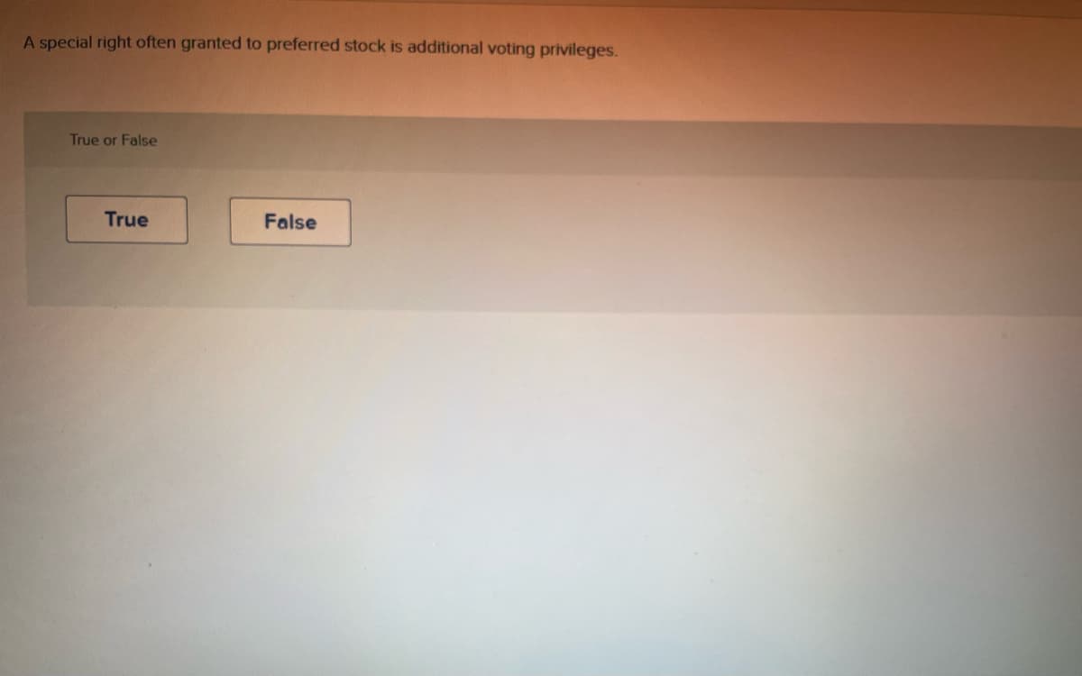 ### Preferred Stock and Voting Privileges

**Quiz Question:**

**Statement:**
"A special right often granted to preferred stock is additional voting privileges."

**Question Type:** 
True or False

**Answer Options:**
- True
- False

Please select either "True" or "False" to indicate whether the statement above is correct.

**Explanation:**
Commonly, preferred stockholders do not receive additional voting privileges. Instead, their benefits typically include fixed dividends and priority over common stockholders in asset liquidation during a company wind-up. 

This concept is crucial for understanding the different rights and privileges associated with various types of stock in corporate finance.