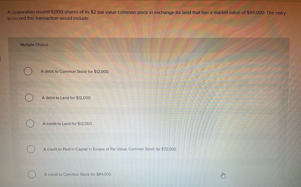 A corporation issued 6,000 shares of its $2 par value common stock in exchange for land that has a market value of $84,000. The entry
to record this transaction would include:
Multiple Choice
A debit to Common Stock for $12,000.
A debit to Land for $12,000.
A credit to Land for $12,000.
A credit to Paid-in Capital in Excess of Par Value, Common Stock for $72,000.
A credit to Common Stock for $84,000.