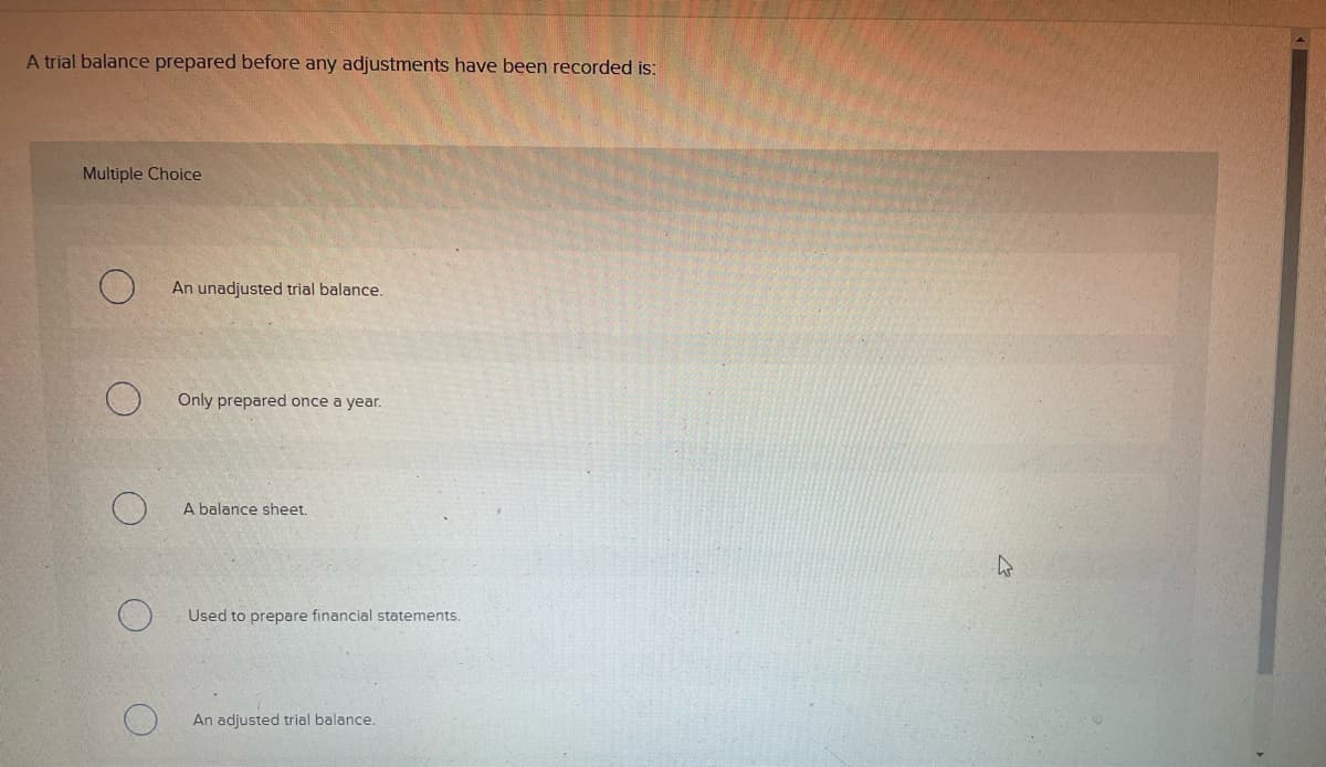 A trial balance prepared before any adjustments have been recorded is:
Multiple Choice
An unadjusted trial balance.
Only prepared once a year.
A balance sheet.
Used to prepare financial statements.
An adjusted trial balance.

