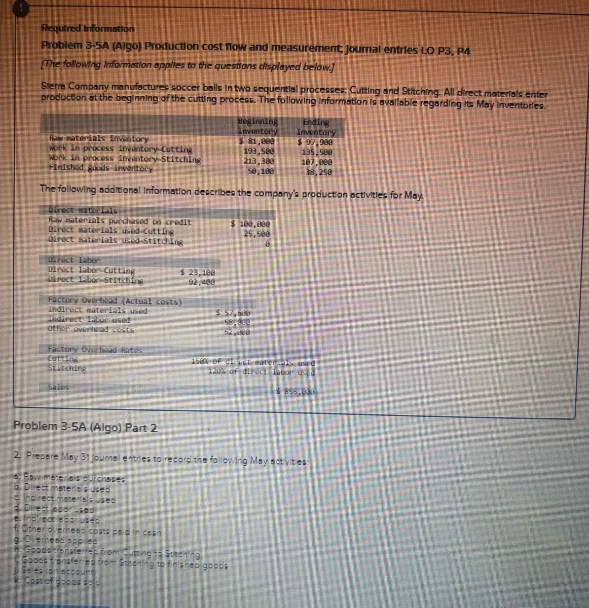 Required Information
Problem 3-5A (Algo) Production cost flow and measurement Journal entries LO P3, P4
[The following Information applies to the questions displayed below.]
Sierra Company manufactures soccer balls in two sequential processes: Cutting and Stitching. All direct materials enter
production at the beginning of the cutting process. The following Information is available regarding its May Inventories.
Direct materials
Raw materials purchased on credit
Direct materials used Cutting
Direct materials used-Stitching
Raw materials inventory
work in process Inventory Cutting
work in process Inventory Stitching
Finished goods inventory
The following additional Information describes the company's production activities for May.
Direct labor
Direct labor-Cutting
Direct labor-Stitching
Factory Overhead (Actual costs)
Indirect materials used
Indirect Inbor used
Other overhead costs
Factory Overhead Rates
Cutting
Stitching
c. Indirect materials used
d. Direct labor used
$ 23,108
e. Indirect Boor used
f. Other overhead costs psd in cash
Beginning
Inventory
$81,000
193,580
213,300
58,180
J. Eles on account)
k. Cost of goods sa c
$180,000
25,588
8
$57,598
58,000
52,838
Problem 3-5A (Algo) Part 2
2. Prepare May 31 journal entries to record the following May activities:
a. Row materiais purchases
b. Direct materias used
g. Overneed spp ed
h. Goods transferred from Cutting to Stitening
L. Goods transferred from Stitching to finished goods
Ending
Inventory
$ 97,988
135,588
187,888
38,258
158% of direct sterials used
120% of direct labor used
$ 856,800