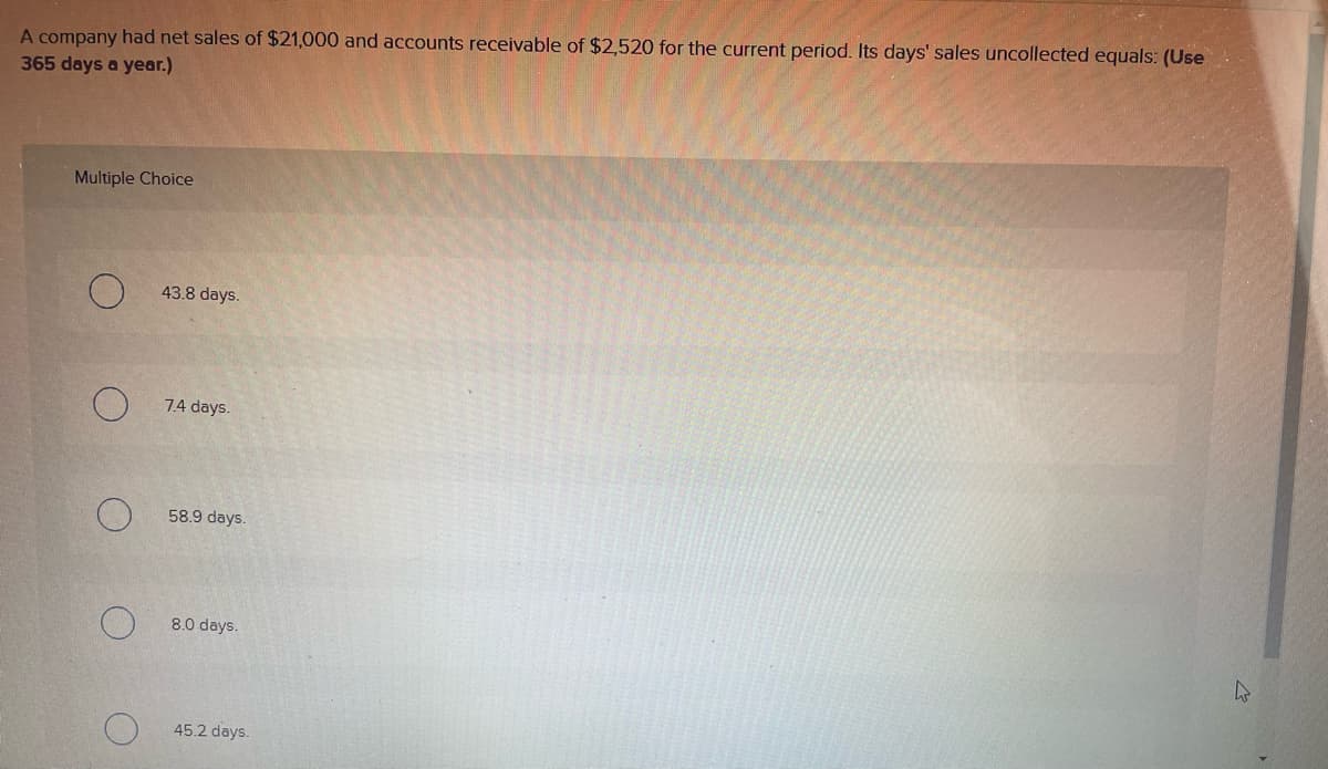 A company had net sales of $21,000 and accounts receivable of $2,520 for the current period. Its days' sales uncollected equals: (Use
365 days a year.)
Multiple Choice
4
43.8 days.
7.4 days.
58.9 days.
8.0 days.
45.2 days.