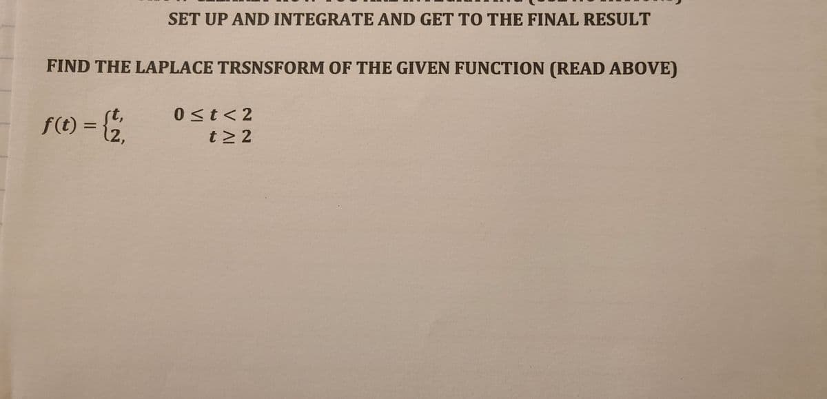 SET UP AND INTEGRATE AND GET TO THE FINAL RESULT
FIND THE LAPLACE TRSNSFORM OF THE GIVEN FUNCTION (READ ABOVE)
0 <t<2
F(1) = {;
rt,
12,
t2 2
%3D
