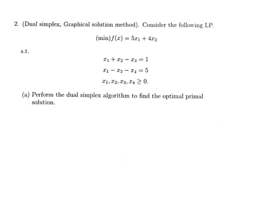 2. (Dual simplex, Graphical solution method). Consider the following LP.
(min) ƒ(r) = 5xı + 4x2
s.t.
xị + x2 – x3 =1
I1 – 12 – 14 = 5
x1, x2, X3, X4 > 0.
(a) Perform the dual simplex algorithm to find the optimal primal
solution.
